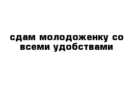 сдам молодоженку со всеми удобствами